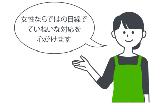 女性ならではの目線で丁寧な対応を心がけます